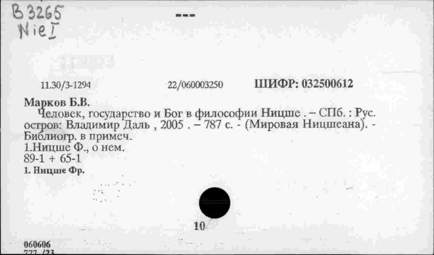 ﻿
ШИФР: 032500612
11.30/3-1294	22/060003250
Марков Б.В.
Человек, государство и Бог в философии Ницше . - СПб.: Рус. остров: Владимир Даль , 2005 . - 787 с. - (Мировая Ницшеана). -Библиогр. в примем.
1.Ницше Ф., о нем.
89-1 + 65-1
1. Ницше Фр.
10
060606